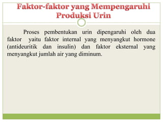 Proses pembentukan urin dipengaruhi oleh dua
faktor yaitu faktor internal yang menyangkut hormone
(antideuritik dan insulin) dan faktor eksternal yang
menyangkut jumlah air yang diminum.
 