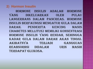 2) Hormon Insulin
Hormone insulin adalah hormone
yang dikeluarkan oleh pulau
langerhans dalam pancreas. Hormone
insulin berfaungsi mengatur gula dalam
darah. Penderita kencing manis
(diabetes mellitus) memiliki konsentrasi
hormone insulin yang rendah, sehingga
kadar gula dalam darah akan tinggi.
Akibatnya terjadi gangguan
reabsorbsi didalam urin masih
terdapat glukosa.
 