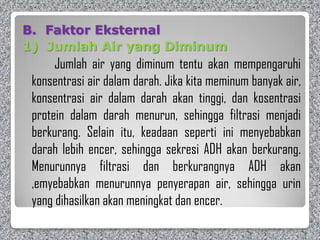 B. Faktor Eksternal
1) Jumlah Air yang Diminum
Jumlah air yang diminum tentu akan mempengaruhi
konsentrasi air dalam darah. Jika kita meminum banyak air,
konsentrasi air dalam darah akan tinggi, dan kosentrasi
protein dalam darah menurun, sehingga filtrasi menjadi
berkurang. Selain itu, keadaan seperti ini menyebabkan
darah lebih encer, sehingga sekresi ADH akan berkurang.
Menurunnya filtrasi dan berkurangnya ADH akan
,emyebabkan menurunnya penyerapan air, sehingga urin
yang dihasilkan akan meningkat dan encer.
 