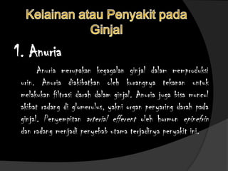 1. Anuria
Anuria merupakan kegagalan ginjal dalam memproduksi
urin. Anuria diakibatkan oleh kurangnya tekanan untuk
melakukan filtrasi darah dalam ginjal. Anuria juga bisa muncul
akibat radang di glomerulus, yakni organ penyaring darah pada
ginjal. Penyempitan arterial efferent oleh hormon epinefrin
dan radang menjadi penyebab utama terjadinya penyakit ini.
 