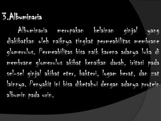 3.Albuminaria
Albuminaria merupakan kelainan ginjal yang
diakibatkan oleh naiknya tingkat permeabilitas membrane
glomerulus. Permeabilitas bisa naik karena adanya luka di
membrane glomerulus akibat kenaikan darah, iritasi pada
sel-sel ginjal akibat eter, bakteri, logam berat, dan zat
lainnya. Penyakit ini bisa diketahui dengan adanya protein
albumin pada urin.
 