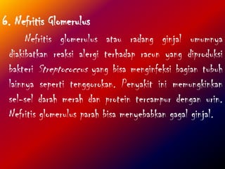 6. Nefritis Glomerulus
Nefritis glomerulus atau radang ginjal umumnya
diakibatkan reaksi alergi terhadap racun yang diproduksi
bakteri Streptococcus yang bisa menginfeksi bagian tubuh
lainnya seperti tenggorokan. Penyakit ini memungkinkan
sel-sel darah merah dan protein tercampur dengan urin.
Nefritis glomerulus parah bisa menyebabkan gagal ginjal.
 