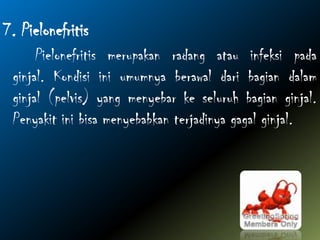 7. Pielonefritis
Pielonefritis merupakan radang atau infeksi pada
ginjal. Kondisi ini umumnya berawal dari bagian dalam
ginjal (pelvis) yang menyebar ke seluruh bagian ginjal.
Penyakit ini bisa menyebabkan terjadinya gagal ginjal.
 