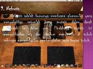 9. Nefrosis
Nefrosis adalah bocornya membrane glomerulus yang
menyebabkan sejumlah besar protein dalam darah
berpindah ke dalam urin. Pindahnya protein ini
mengakibatkan air dan natrium menumpuk di tubuh
sehingga mengakibatkan pembengkakan pada bagian tubuh.
 