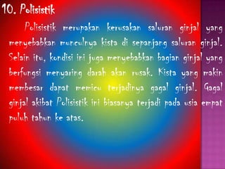 10. Polisistik
Polisistik merupakan kerusakan saluran ginjal yang
menyebabkan munculnya kista di sepanjang saluran ginjal.
Selain itu, kondisi ini juga menyebabkan bagian ginjal yang
berfungsi menyaring darah akan rusak. Kista yang makin
membesar dapat memicu terjadinya gagal ginjal. Gagal
ginjal akibat Polisistik ini biasanya terjadi pada usia empat
puluh tahun ke atas.
 