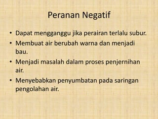 Peranan Negatif
• Dapat mengganggu jika perairan terlalu subur.
• Membuat air berubah warna dan menjadi
  bau.
• Menjadi masalah dalam proses penjernihan
  air.
• Menyebabkan penyumbatan pada saringan
  pengolahan air.
 