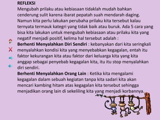 REFLEKSI
Mengubah prilaku atau kebiasaan tidaklah mudah bahkan
cenderung sulit karena ibarat pepatah suah mendarah daging.
Namun kita perlu lakukan perubaha prilaku kita tersebut kalau
ternyata termauk kategri yang tidak baik atau buruk. Ada 5 cara yang
bisa kita lakukan untuk mengubah kebiasaan atau prilaku kita yang
negatif menjadi positif, kelima hal tersebut adalah :
Berhenti Menyalahkan Diri Sendiri : kebanyakan dari kita seringkali
menyalahkan kondisi kita yang menyebabkan kegagalan, entah itu
faktor kekurangan kita atau faktor dari keluarga kita yang kita
anggap sebagai penyebab kegagalan kita, itu itu stop menyalahkan
diri sendiri.
Berhenti Menyalahkan Orang Lain : Ketika kita mengalami
kegagalan dalam sebuah kegiatan tanpa kita sadari kita akan
mencari kambing hitam atas kegagalan kita tersebut sehingga
menjadikan orang lain di sekeliling kita yang menjadi korbannya.
 