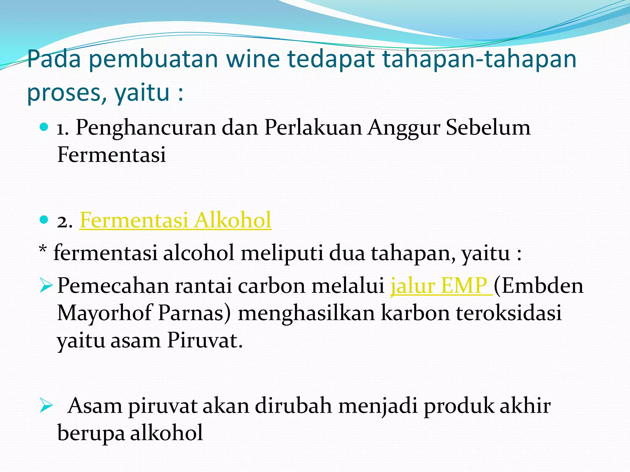 Pada pembuatan wine tedapat tahapan-tahapan
proses, yaitu :
 1. Penghancuran dan Perlakuan Anggur Sebelum
Fermentasi
 2. Fermentasi Alkohol
* fermentasi alcohol meliputi dua tahapan, yaitu :
Pemecahan rantai carbon melalui jalur EMP (Embden
Mayorhof Parnas) menghasilkan karbon teroksidasi
yaitu asam Piruvat.
 Asam piruvat akan dirubah menjadi produk akhir
berupa alkohol
 