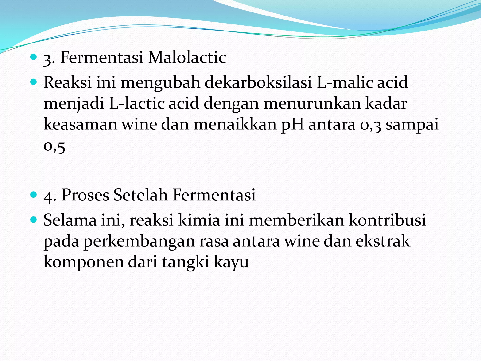  3. Fermentasi Malolactic
 Reaksi ini mengubah dekarboksilasi L-malic acid
menjadi L-lactic acid dengan menurunkan kadar
keasaman wine dan menaikkan pH antara 0,3 sampai
0,5
 4. Proses Setelah Fermentasi
 Selama ini, reaksi kimia ini memberikan kontribusi
pada perkembangan rasa antara wine dan ekstrak
komponen dari tangki kayu
 