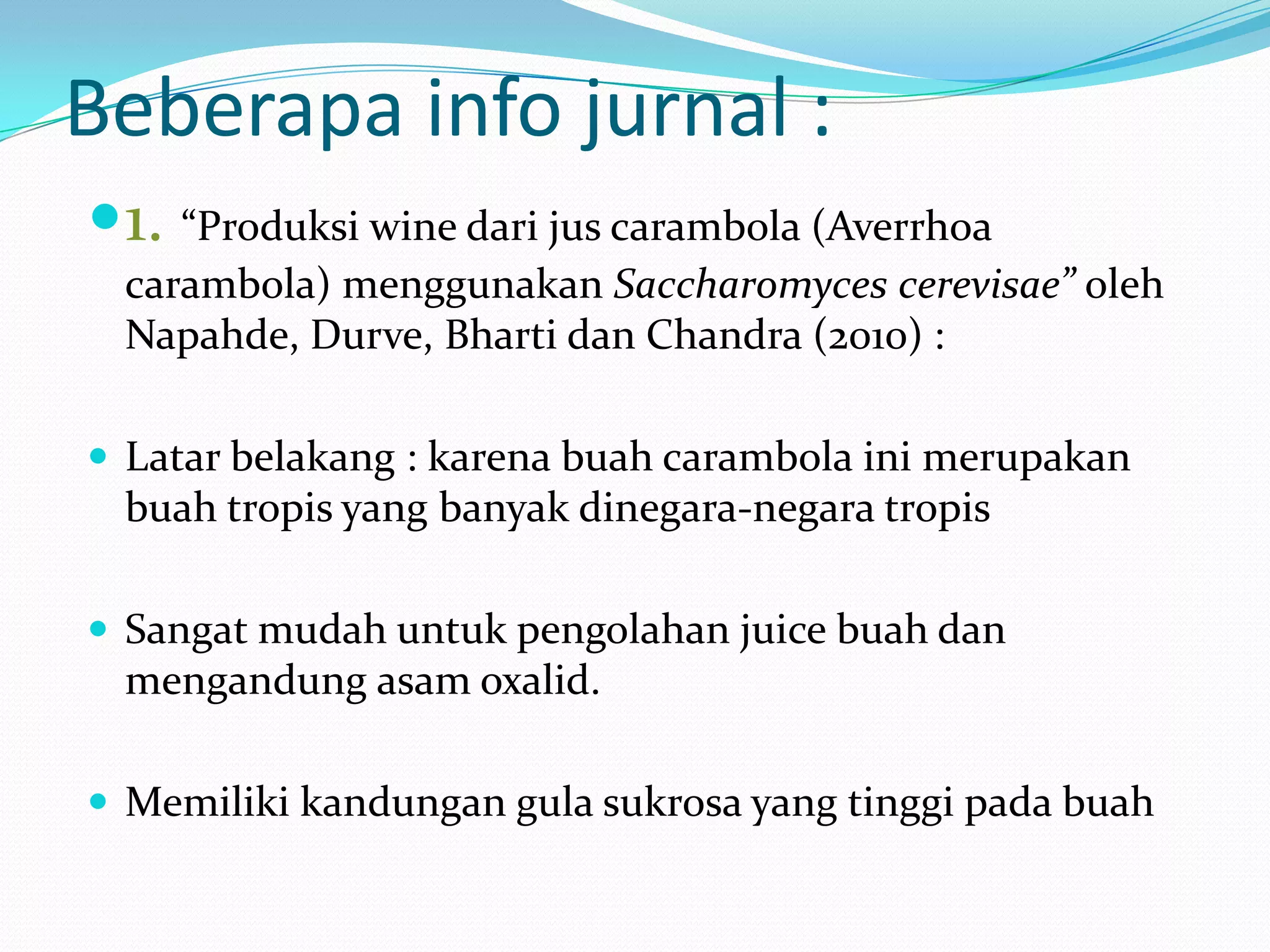 Beberapa info jurnal :
1. “Produksi wine dari jus carambola (Averrhoa
carambola) menggunakan Saccharomyces cerevisae” oleh
Napahde, Durve, Bharti dan Chandra (2010) :
 Latar belakang : karena buah carambola ini merupakan
buah tropis yang banyak dinegara-negara tropis
 Sangat mudah untuk pengolahan juice buah dan
mengandung asam oxalid.
 Memiliki kandungan gula sukrosa yang tinggi pada buah
 