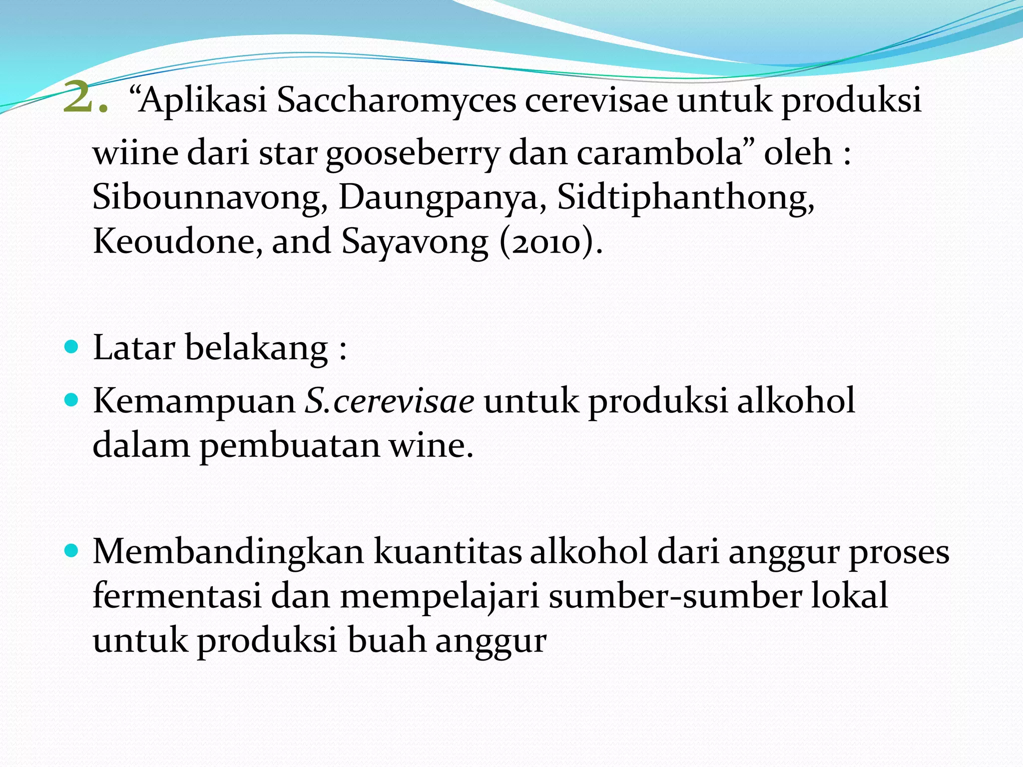 2. “Aplikasi Saccharomyces cerevisae untuk produksi
wiine dari star gooseberry dan carambola” oleh :
Sibounnavong, Daungpanya, Sidtiphanthong,
Keoudone, and Sayavong (2010).
 Latar belakang :
 Kemampuan S.cerevisae untuk produksi alkohol
dalam pembuatan wine.
 Membandingkan kuantitas alkohol dari anggur proses
fermentasi dan mempelajari sumber-sumber lokal
untuk produksi buah anggur
 