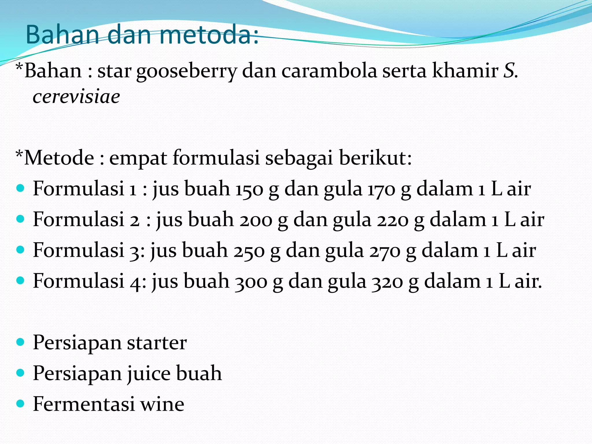 Bahan dan metoda:
*Bahan : star gooseberry dan carambola serta khamir S.
cerevisiae
*Metode : empat formulasi sebagai berikut:
 Formulasi 1 : jus buah 150 g dan gula 170 g dalam 1 L air
 Formulasi 2 : jus buah 200 g dan gula 220 g dalam 1 L air
 Formulasi 3: jus buah 250 g dan gula 270 g dalam 1 L air
 Formulasi 4: jus buah 300 g dan gula 320 g dalam 1 L air.
 Persiapan starter
 Persiapan juice buah
 Fermentasi wine
 
