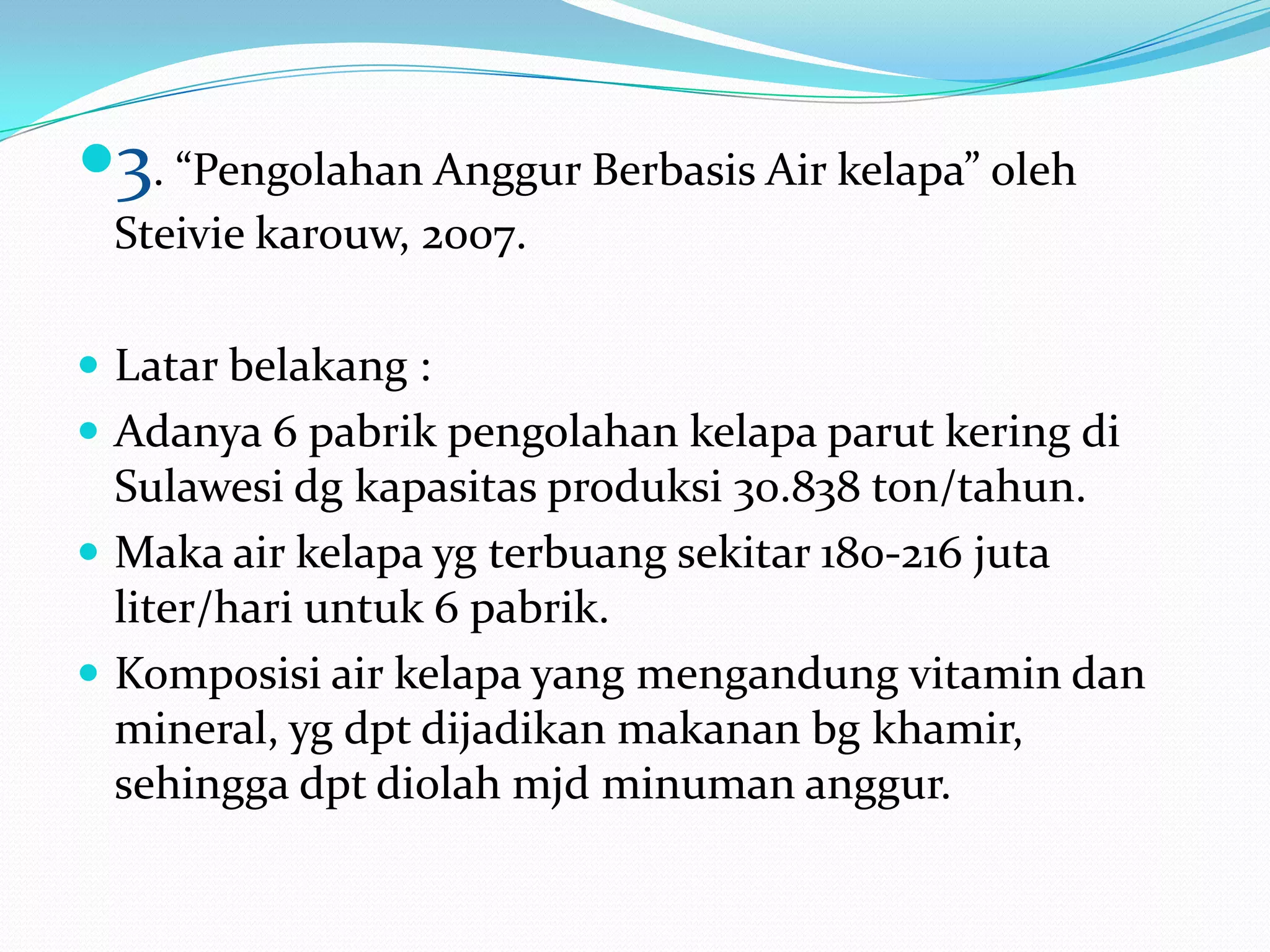 3. “Pengolahan Anggur Berbasis Air kelapa” oleh
Steivie karouw, 2007.
 Latar belakang :
 Adanya 6 pabrik pengolahan kelapa parut kering di
Sulawesi dg kapasitas produksi 30.838 ton/tahun.
 Maka air kelapa yg terbuang sekitar 180-216 juta
liter/hari untuk 6 pabrik.
 Komposisi air kelapa yang mengandung vitamin dan
mineral, yg dpt dijadikan makanan bg khamir,
sehingga dpt diolah mjd minuman anggur.
 