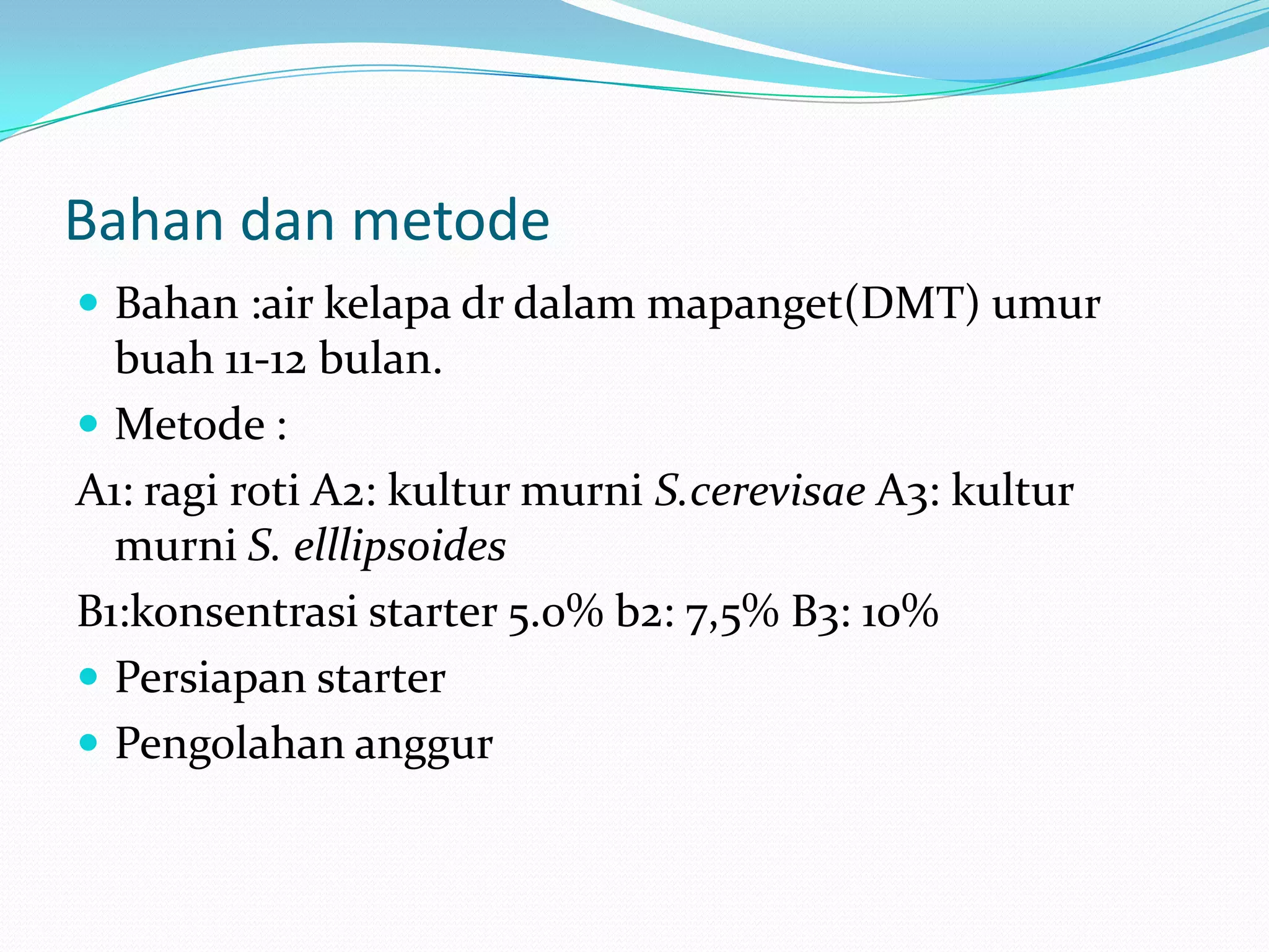 Bahan dan metode
 Bahan :air kelapa dr dalam mapanget(DMT) umur
buah 11-12 bulan.
 Metode :
A1: ragi roti A2: kultur murni S.cerevisae A3: kultur
murni S. elllipsoides
B1:konsentrasi starter 5.0% b2: 7,5% B3: 10%
 Persiapan starter
 Pengolahan anggur
 