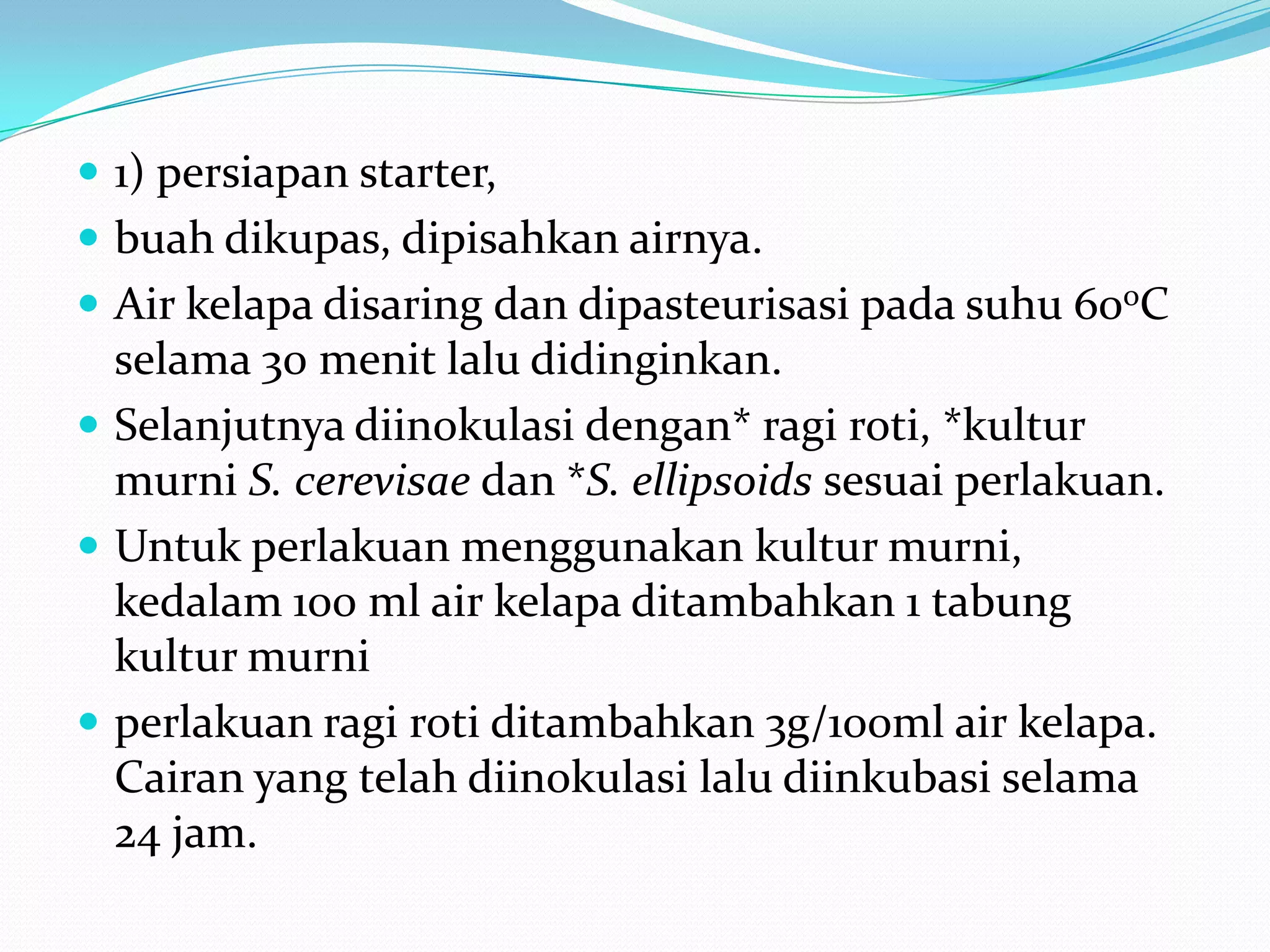  1) persiapan starter,
 buah dikupas, dipisahkan airnya.
 Air kelapa disaring dan dipasteurisasi pada suhu 60oC
selama 30 menit lalu didinginkan.
 Selanjutnya diinokulasi dengan* ragi roti, *kultur
murni S. cerevisae dan *S. ellipsoids sesuai perlakuan.
 Untuk perlakuan menggunakan kultur murni,
kedalam 100 ml air kelapa ditambahkan 1 tabung
kultur murni
 perlakuan ragi roti ditambahkan 3g/100ml air kelapa.
Cairan yang telah diinokulasi lalu diinkubasi selama
24 jam.
 