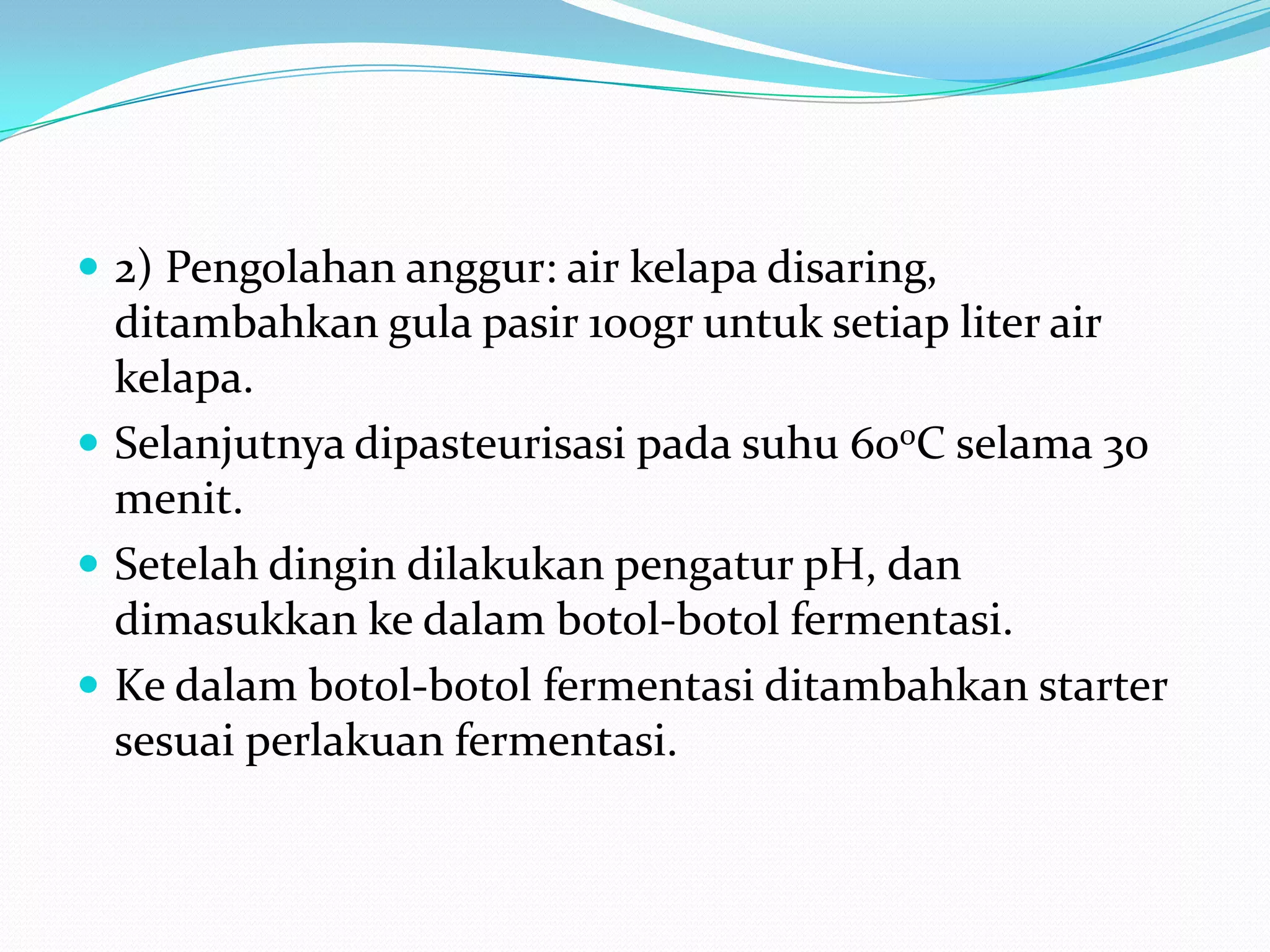  2) Pengolahan anggur: air kelapa disaring,
ditambahkan gula pasir 100gr untuk setiap liter air
kelapa.
 Selanjutnya dipasteurisasi pada suhu 600C selama 30
menit.
 Setelah dingin dilakukan pengatur pH, dan
dimasukkan ke dalam botol-botol fermentasi.
 Ke dalam botol-botol fermentasi ditambahkan starter
sesuai perlakuan fermentasi.
 