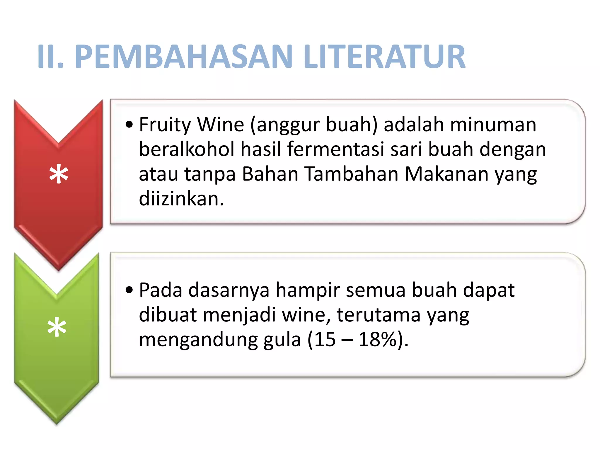 II. PEMBAHASAN LITERATUR
*
• Fruity Wine (anggur buah) adalah minuman
beralkohol hasil fermentasi sari buah dengan
atau tanpa Bahan Tambahan Makanan yang
diizinkan.
*
• Pada dasarnya hampir semua buah dapat
dibuat menjadi wine, terutama yang
mengandung gula (15 – 18%).
 