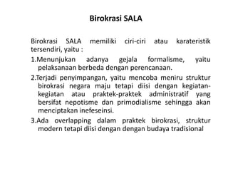 BirokrasiSALABirokrasiSALA memilikiciri-ciriataukarateristiktersendiri, yaitu :1.Menunjukan adanyagejalaformalisme, yaitupelaksanaanberbedadenganperencanaan.2.Terjadi penyimpangan, yaitumencobamenirustrukturbirokrasinegaramajutetapidiisidengankegiatan-kegiatanataupraktek-praktekadministratif yang bersifatnepotismedanprimodialismesehinggaakanmenciptakaninefeseinsi.3.Ada overlapping dalampraktekbirokrasi, struktur modern tetapidiisidengandenganbudayatradisional