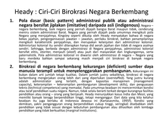 Heady : Ciri-CiriBirokrasi Negara BerkembangPoladasar (basic pattern) administrasipublikatauadministrasinegarabersifatjiplakan (imitative) daripadaasli (indigenous). Negara – negaraberkembang, baiknegara yang pernahdijajahbangsa Barat maupuntidak, cenderungmenirusistemadministrasi Barat. Negara yang pernahdijajahpadaumumnyamengikutipola Negara yang menjajahnya. Kingsley sepertidikutipoleh Heady menyatakanbahwadinegarabekasjajahan, pengorganisasianjawatan – jawatan, perilakubirokrat, bahkanpenampilannyamengikutikarakteristikpenjajahnya, danmerupakankelanjutandariadministrasikolonial. Adminisrtasikolonialitusendiriditerapkanhanya did aerahjajahandantidakdinegaraasalnyasendiri. Sehingga, berbedadenganadministrasidi Negara penjajahnya, administrasikolonialbersifatelitis, otoriter, menjauh (aloof) ataujauhdarimasyarakatdanlingkungannya, sertapaternalistik. Polaadministrasikolonialinidiwarisiolehadministrasidinegara – Negara yang barumerdekabahkansampaisekarangmasihmenjadiciribirokrasidibanyaknegaraberkembang.Birokrasidinegaraberkembangkekurangan (deficient) sumberdayamanusiaterampiluntukmenyelenggarakanpembangunan.Kekuranganinibukandalamartijumlahtetapikualitas. Dalamjumlahjustrusebaliknya, birokrasidinegaraberkembangmengerjakanoranglebihdari yang diperlukan (overstaffed). Yang justrukurangadalah administrator yang terlatih, dengankapasitasmanajemen (management capacity), keterampilan– keterampilanpembangunan (development skills), danpenguasaanteknis (technical competence) yang memadai. Padaumumnyakeadaaninimencerminkankondisiatautarafpendidikansuatunegara. Namun, tidakselaluberartiterkaitdengankurangnyafasilitaspendidikanatauorang – orang yang berijasah. Heady menunjukkankasus India danMesir, yang memilikibanyaktenagaberpendidikantinggi, tetapimenganggur. Dari data yang kitaketahuikeadaanitujugaberlakudi Indonesia dewasaini (Kartasasmita, 1995f). Kondisi yang demikian, yaknipengangguranorangberpendidikancukuptinggi, seringkalidisebabkanolehpendidikan yang tidaksesuaidengankebutuhanpembangunanataudihasilkanolehlembagapendidikan yang tidakberkualitas (marginal institutions).