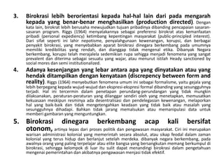 Birokrasilebihberorientasikepadahal-hal lain daripadamengarahkepada yang benar-benarmenghasilkan(production directed). Dengankata lain, birokratlebihberusahamewujudkantujuanpribadinyadibandingpencapaiansasaran-sasaran program. Riggs (1964) menyatakannyasebagaipreferensibirokratataskemanfaatanpribadi (personal expediency) ketimbangkepentinganmasyarakat (public-principled interest). Dari sifatsepertiinilahirnepotisme, penyalahgunaankewenangan, korupsi, danberbagaipenyakitbirokrasi, yang menyebabkanaparatbirokrasidinegaraberkembangpadaumumnyamemilikikredibilitas yang rendah, dandianggaptidakmengenaletika. Dibanyak Negara berkembang, korupsitelahmerajalelasedemikianrupasehiggamenjadifenomena yang sangat prevalent danditerimasebagaisesuatu yang wajar, ataumenurutistilah Heady sanctioned by social mores dansemi institutionalized.Adanyakesenjangan yang lebarantaraapa yang dinyatakanatau yang hendakditampilkandengankenyataan (discrepency between form and reality). Riggs (1964) menyebutkanfenomenaumuminisebagaiformalisme, yaitugejala yang lebihberpegangkepadawujud-wujuddanekspresi-ekspresi formal dibanding yang sesungguhnyaterjadi. Hal initercermindalampenetapanperundang-perundangan yang tidakmungkindilaksanakan, peraturan-peraturan yang dilanggarsendirioleh yang menetapkan, memusatkankekuasaanmeskipunresminyaadadesentralisasidanpendelegasiankewenangan, melaporkanhal yang baik-baikdantidakmengetengahkankeadaan yang tidakbaikataumasalah yang sesungguhnyadihadapi. Bahkantidakjarangmemalsukanataumemanipulasi data untukmemberigambaran yang menguntungkan.Birokrasidinegaraberkembangacap kali bersifatotonom,artinyalepasdariprosespolitikdanpengawasanmasyarakat. Ciriinimerupakanwarisanadministrasikolonial yang memerintahsecaraabsolut, atausikapfeodaldalamzamankolonial yang terushidupdanberlanjutsetelahmerdeka. dibanyaknegaraberkembang, padaawalnyaorang yang paling terpelajaratau elite bangsa yang bersangkutanmemangberkumpuldibirokrasi, sehinggakelompokdiluaritusulitdapatmenandingibirokrasidalampengetahuanmengenaipemerintahandanakibatnyapengawasanmenjasitidakefektif.