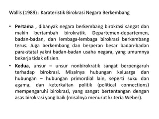 Wallis (1989) : KarateristikBirokrasi Negara BerkembangPertama , dibanyak negara berkembang birokrasi sangatdanmakinbertambahbirokratik. Departemen-departemen, badan-badan, danlembaga-lembagabirokrasiberkembangterus. Jugaberkembangdanberperanbesarbadan-badan para-statal yakni badan-badan usaha negara, yang umumnyabekerjatidakefisien. Kedua, unsur – unsurnonbirokratiksangatberpengaruhterhadapbirokrasi. Misalnyahubungankeluargadanhubungan – hubungan primordial lain, sepertisukudan agama, danketerkaitanpolitik(political connections) mempengaruhibirokrasi, yang sangatbertentangandenganasasbirokrasi yang baik (misalnyamenurutkriteria Weber).
