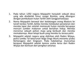 Padatahun 1292 negaraMajapahithanyalahsebuahdesa yang adadisebelahtimursungaiBrantas, yang dibangundenganpembukaanhutanTarikholehSanggramawijaya NamaMajapahitberawaldarikedatanganorang Madura ketanahtandusTarikh, ketikamerekamelakukanperjalanandanmerekalapardansetelahmemasukihutanmerekaberupayamencarisumbermakananuntukbertahanhidup. Merekamenemuisebuahpohonmaja yang berbuahdanmerekamemakannya. Akantetapibuah yang merekaituterasapahitMajapahitadalahnegara yang didirikanolehRadenWijaya, putraLembu Tal keturunan Naga SingaMurti,menantuprabuKertanagaradariSingasari. PadahakekatnyamunculnyakerajaanMajapahitadalahkarenausahakerasdariRadenWijayadanbantuandaripengikutsetianya.