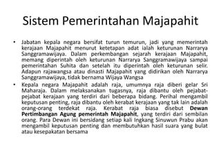 Jabatankepalanegarabersifatturuntemurun, jadi yang memerintahkerajaanMajapahitmenurutketetapanadatialahketurunanNarraryaSanggramawijaya. DalamperkembangansejarahkerajaanMajapahit, memangdiperintaholehketurunanNarraryaSanggramawijayasampaipemerintahanSuhitadansetelahitudiperintaholehketurunanselir. AdapunrajawangsaataudinastiMajapahit yang didirikanolehNarraryaSanggramawijaya, tidakbernamaWijayaWangsa KepalanegaraMajapahitadalah raja, umumnya raja diberigelar Sri Maharaja. Dalammelaksanakantugasnya, raja dibantuolehpejabat-pejabatkerajaan yang terdiridaribeberapabidang. Perihalmengambilkeputusanpenting, raja dibantuolehkerabatkerajaan yang tak lain adalahorang-orangterdekat raja. Kerabat raja biasadisebut DewanPertimbanganAgungpemerintahMajapahit, yang terdiridarisembilanorang. Para Dewaninibersidangsetiap kali IngkangSinuwunPrabuakanmengambilkeputusanpentingdanmembutuhkanhasilsuara yang bulatataukesepakatanbersamaSistemPemerintahanMajapahit