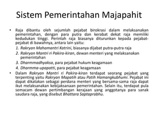 Raja dibantuolehsejumlah pejabatbirokrasidalammelaksanakanpemerintahan, denganparaputradankerabatdekat raja memilikikedudukantinggi. Perintah raja biasanyaditurunkankepadapejabat-pejabatdibawahnya, antara lain yaitu:RakryanMahamantriKatrini, biasanyadijabatputra-putra rajaRakryanMantririPakira-kiran, dewan menteri yang melaksanakanpemerintahanDharmmadhyaksa, parapejabat hukumkeagamaanDharmma-upapatti, parapejabatkeagamaanDalam RakryanMantririPakira-kiran terdapatseorangpejabat yang terpentingyaitu RakryanMapatih atau PatihHamangkubhumi. Pejabatinidapatdikatakansebagaiperdanamenteri yang bersama-sama raja dapatikutmelaksanakankebijaksanaanpemerintahan. Selainitu, terdapat pula semacamdewanpertimbangankerajaan yang anggotanyaparasanaksaudara raja, yang disebut BhattaraSaptaprabhu.SistemPemerintahanMajapahit