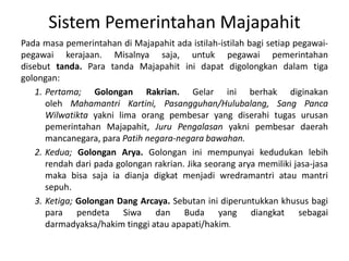 SistemPemerintahanMajapahitPadamasapemerintahandiMajapahitadaistilah-istilahbagisetiappegawai-pegawaikerajaan. Misalnyasaja, untukpegawaipemerintahandisebut tanda. Para tandaMajapahitinidapatdigolongkandalamtigagolongan: Pertama; GolonganRakrian. Gelariniberhakdiginakanoleh MahamantriKartini, Pasangguhan/Hulubalang, Sang PancaWilwatikta yakni lima orangpembesar yang diserahitugasurusanpemerintahanMajapahit, JuruPengalasan yaknipembesardaerahmancanegara, para Patihnegara-negarabawahan.Kedua; GolonganArya. Golonganinimempunyaikedudukanlebihrendahdaripadagolonganrakrian. Jikaseorangaryamemilikijasa-jasamakabisasajaiadianjadigkatmenjadiwredramantriataumantrisepuh. Ketiga; Golongan Dang Arcaya. SebutaninidiperuntukkankhususbagiparapendetaSiwadan Buda yang diangkatsebagaidarmadyaksa/hakim tinggiatauapapati/hakim.