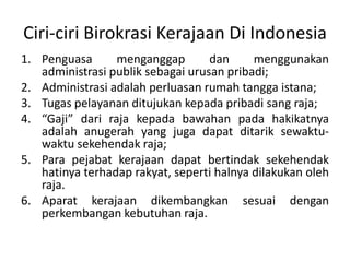 Penguasamenganggapdanmenggunakanadministrasipubliksebagaiurusanpribadi;Administrasiadalahperluasanrumahtanggaistana;Tugaspelayananditujukankepadapribadi sang raja;“Gaji” dari raja kepadabawahanpadahakikatnyaadalahanugerah yang jugadapatditariksewaktu- waktusekehendak raja;Para pejabatkerajaandapatbertindaksekehendakhatinyaterhadaprakyat, sepertihalnyadilakukanoleh raja.Aparatkerajaandikembangkansesuaidenganperkembangankebutuhan raja. Ciri-ciriBirokrasiKerajaan Di Indonesia