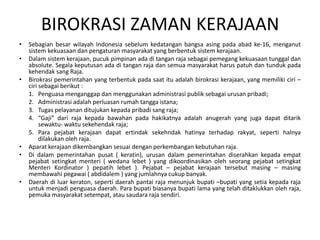 BIROKRASI ZAMAN KERAJAAN Sebagianbesarwilayah Indonesia sebelumkedatanganbangsaasingpadaabad ke-16, menganutsistemkekuasaandanpengaturanmasyarakat yang berbentuksistemkerajaan. Dalamsistemkerajaan, pucukpimpinanadaditangan raja sebagaipemegangkekuasaantunggaldan absolute. Segalakeputusanadaditangan raja dansemuamasyarakatharuspatuhdantundukpadakehendak sang Raja. Birokrasipemerintahan yang terbentukpadasaatituadalahbirokrasikerajaan, yang memilikiciri – cirisebagaiberikut :Penguasamenganggapdanmenggunakanadministrasipubliksebagaiurusanpribadi;Administrasiadalahperluasanrumahtanggaistana;Tugaspelayananditujukankepadapribadi sang raja;“Gaji” dari raja kepadabawahanpadahakikatnyaadalahanugerah yang jugadapatditariksewaktu- waktusekehendak raja;Para pejabatkerajaandapatertindaksekehndakhatinyaterhadaprakyat, sepertihalnyadilakukanoleh raja.Aparatkerajaandikembangkansesuaidenganperkembangankebutuhan raja. Di dalampemerintahanpusat ( keratin), urusandalampemerintahandiserahkankepadaempatpejabatsetingkatmenteri( wedanalebet ) yang dikoordinasikanolehseorangpejabatsetingkatMenteriKordinator ) pepatihlebet ). Pejabat – pejabatkerajaantersebutmasing – masingmembawahipegawai ( abdidalem ) yang jumlahnyacukupbanyak. Daerah diluarkeraton, sepertidaerahpantai raja menunjukbupati –bupati yang setiakepada raja untukmenjadipenguasadaerah. Para bupatibiasanyabupati lama yang telahditaklukkanoleh raja, pemukamasyarakatsetempat, atausaudara raja sendiri.