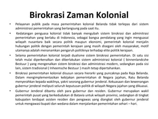 PelayananpublikpadamasapemerintahankolonialBelandatidakterlepasdarisistemadministrasipemerintahan yang berlangsungpadasaatitu.Kedatanganpenguasakolonialtidakbanyakmengubahsistembirokrasidanadminitrasipemerintahan yang berlakudi Indonesia, sebagaibangsapendatang yang inginmenguasaiwilayahnusantarabaiksecarapolitikmaupunekonomi, pemerintahkolonialmenjalinhubunganpolitikdenganpemerintahkerajaan yang masihdiseganiolehmasyarakat, motif utamanyaadalahmenanamkanpengaruhpolitiknyaterhadap elite politikkerajaan. Selamapemerintahankolonialterjadidualismesistembirokrasipemerintahan. Di satusisitelahmulaidiperkenalkandandiberlakukansistemadministrasikolonial ( binnenlandcsheBestuur ) yang mengenalkansistembirokrasidanadministrasi modern, sedangkanpadasisi lain, sistemtradisional ( InheemscheBestuur ) masihtetapdipertahankan.Birokrasipemerintahankolonialdisusunsecarahierarki yang puncaknyapada Raja Belanda. Dalammengimplementasikankebijakanpemerintahandi Negara jajahan, RatuBelandamenyerahkankepadawakilnya, yakniseoranggubernurjenderal. Kekuasaandankewenangangubernurjenderalmeliputiseluruhkeputusanpolitikdiwilayah Negara jajahan yang dikuasai. GubernurJenderaldibantuolehparagubernurdanresiden. Gubernurmerupakanwakilpemerintahpusat yang berkedudukandi Batavia untukwilayahprovinsi, sedangkanditingkatkabupatenterdapatasistenresidendanpengawas yang diangkatolehgubernurjenderaluntukmengawasibupatidanwedanadalammenjalankanpemerintahansehari – hari. BirokrasiZamanKolonial