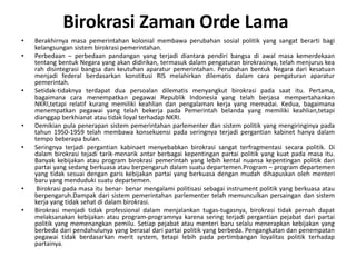 Berakhirnyamasapemerintahankolonialmembawaperubahansosialpolitik yang sangatberartibagikelangsungansistembirokrasipemerintahan. Perbedaan– perbedaanpandangan yang terjadidiantarapendiribangsadiawalmasakemerdekaantentangbentuk Negara yang akandidirikan, termasukdalampengaturanbirokrasinya, telahmenjurus kea rah disintegrasibangsadankeutuhanaparaturpemerintahan. Perubahanbentuk Negara darikesatuanmenjadi federal berdasarkankonstitusi RIS melahirkandilematisdalamcarapengaturanaparaturpemerintah. Setidak-tidaknyaterdapatduapersoalandilematismenyangkutbirokrasipadasaatitu. Pertama, bagaimanacaramenempatkanpegawaiRepublik Indonesia yang telahberjasamempertahankanNKRI,tetapirelatifkurangmemilikikeahliandanpengalamankerja yang memadai. Kedua, bagaimanamenempatkanpegawai yang telahbekerjapadaPemerintahbelanda yang memilikikeahlian,tetapidianggapberkhianatatautidak loyal terhadap NKRI.Demikian pula penerapansistempemerintahanparlementerdansistempolitik yang mengiringinyapadatahun 1950-1959 telahmembawakonsekuensipadaseringnyaterjadipergantiankabinethanyadalam tempo beberapabulan. Seringnyaterjadipergantiankabinaetmenyebabkanbirokrasisangatterfragmentasisecarapolitik. Di dalambirokrasitejaditarik-menarikantarberbagaikepentinganpartaipolitik yang kuatpadamasaitu. Banyakkebijakanatau program birokrasipemerintah yang lebihkentalnuansakepentinganpolitikdaripartai yang sedangberkuasaatauberpengaruhdalamsuatudepartemen.Program – program departemen yang tidaksesuaidengangariskebijakanpartai yang berkuasadenganmudahdihapuskanolehmenteribaru yang mendudukisuatudepartemen.Birokrasipadamasaitubenar- benarmengalamipolitisasisebagai instrument politik yang berkuasaatauberpengaruh.Dampakdarisistempemerintahanparlementertelahmemunculkanpersaingandansistemkerja yang tidaksehatdidalambirokrasi. Birokrasimenjaditidak professional dalammenjalankantugas-tugasnya, birokrasitidakpernahdapatmelaksanakankebijakanatau program-programnyakarenaseringterjadipergantianpejabatdaripartaipolitik yang memenangkanpemilu. Setiappejabatataumenteribaruselalumenerapkankebijakan yang berbedadaripendahulunya yang berasaldaripartaipolitik yang berbeda. Pengangkatandanpenempatanpegawaitidakberdasarkan merit system, tetapilebihpadapertimbanganloyalitaspolitikterhadappartainya.BirokrasiZamanOrde Lama 