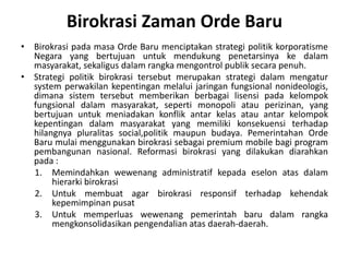 BirokrasipadamasaOrdeBarumenciptakanstrategipolitikkorporatisme Negara yang bertujuanuntukmendukungpenetarsinyakedalammasyarakat, sekaligusdalamrangkamengontrolpubliksecarapenuh.Strategipolitikbirokrasitersebutmerupakanstrategidalammengatur system perwakilankepentinganmelaluijaringanfungsionalnonideologis, dimanasistemtersebutmemberikanberbagailisensipadakelompokfungsionaldalammasyarakat, sepertimonopoliatauperizinan, yang bertujuanuntukmeniadakankonflikantarkelasatauantarkelompokkepentingandalammasyarakat yang memilikikonsekuensiterhadaphilangnyapluralitassocial,politikmaupunbudaya. PemerintahanOrdeBarumulaimenggunakanbirokrasisebagai premium mobile bagi program pembangunannasional. Reformasibirokrasi yang dilakukandiarahkanpada : MemindahkanwewenangadministratifkepadaeselonatasdalamhierarkibirokrasiUntukmembuat agar birokrasiresponsifterhadapkehendakkepemimpinanpusatUntukmemperluaswewenangpemerintahbarudalamrangkamengkonsolidasikanpengendalianatasdaerah-daerah.BirokrasiZamanOrdeBaru