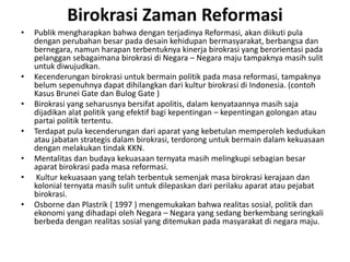 BirokrasiZamanReformasiPublikmengharapkanbahwadenganterjadinyaReformasi, akandiikuti pula denganperubahanbesarpadadesainkehidupanbermasyarakat, berbangsadanbernegara, namunharapanterbentuknyakinerjabirokrasi yang berorientasipadapelanggansebagaimanabirokrasidi Negara – Negara majutampaknyamasihsulituntukdiwujudkan. Kecenderunganbirokrasiuntukbermainpolitikpadamasareformasi, tampaknyabelumsepenuhnyadapatdihilangkandarikulturbirokrasidi Indonesia. (contohKasusBrunei Gate danBulog Gate ) Birokrasiyang seharusnyabersifatapolitis, dalamkenyataannyamasihsajadijadikanalatpolitik yang efektifbagikepentingan – kepentingangolonganataupartaipolitiktertentu. Terdapatpula kecenderungandariaparat yang kebetulanmemperolehkedudukanataujabatanstrategisdalambirokrasi, terdoronguntukbermaindalamkekuasaandenganmelakukantindak KKN. Mentalitasdanbudayakekuasaanternyatamasihmelingkupisebagianbesaraparatbirokrasipadamasareformasi.Kulturkekuasaan yang telahterbentuksemenjakmasabirokrasikerajaandankolonialternyatamasihsulituntukdilepaskandariperilakuaparatataupejabatbirokrasi. Osborne danPlastrik ( 1997 ) mengemukakanbahwarealitassosial, politikdanekonomi yang dihadapioleh Negara – Negara yang sedangberkembangseringkaliberbedadenganrealitassosial yang ditemukanpadamasyarakatdinegaramaju. 
