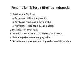 Penampilan & Sosok Birokrasi Indonesia1. Patrimonial Birokrasi    a. PatronasediLingkungan elite    b. SimbiosaPenguasa & Pengusaha    c. AbivalensiHubunganpusat- daerah2.Setralisasi ygamatkuat3. MenilaiKeseragamandalamstrukturbirokrasi4. Pendelegasianwewenangygkabur5. Kesulitanmenyusunuraiantugasdananalisisjabatan