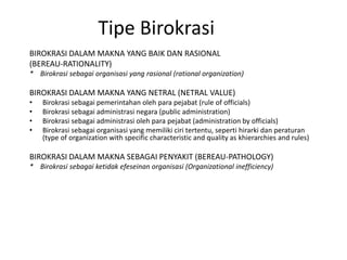 Tipe BirokrasiBIROKRASI DALAM MAKNA YANG BAIK DAN RASIONAL(BEREAU-RATIONALITY)*    Birokrasisebagaiorganisasi yang rasional (rational organization)BIROKRASI DALAM MAKNA YANG NETRAL (NETRAL VALUE)Birokrasisebagaipemerintahanolehparapejabat (rule of officials)Birokrasisebagaiadministrasinegara (public administration)Birokrasisebagaiadministrasiolehparapejabat (administration by officials)Birokrasisebagaiorganisasi yang memilikiciritertentu, sepertihirarkidanperaturan (type of organization with specific characteristic and quality as khierarchies and rules)BIROKRASI DALAM MAKNA SEBAGAI PENYAKIT (BEREAU-PATHOLOGY)*    Birokrasisebagaiketidakefeseinanorganisasi (Organizational inefficiency)