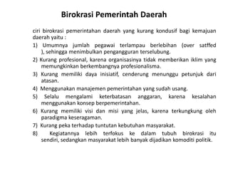 Birokrasi Pemerintah Daerahciribirokrasipemerintahandaerah yang kurangkondusifbagikemajuandaerahyaitu :1) Umumnyajumlahpegawaiterlampauberlebihan (over satffed ), sehinggamenimbulkanpengangguranterselubung.2) Kurangprofesional, karenaorganisasinyatidakmemberikaniklim yang memungkinkanberkembangnyaprofesionalisma.3) Kurangmemilikidayainisiatif, cenderungmenunggupetunjukdariatasan.4)  Menggunakanmanajemenpemerintahan yang sudahusang.5) Selalumengalamiketerbatasananggaran, karenakesalahanmenggunakankonsepberpemerintahan.6) Kurangmemilikivisidanmisi yang jelas, karenaterkungkungolehparadigmakeseragaman.7)  Kurangpekaterhadaptuntutankebutuhanmasyarakat.8)  Kegiatannyalebihterfokuskedalamtubuhbirokrasiitusendiri, sedangkanmasyarakatlebihbanyakdijadikankomoditipolitik.
