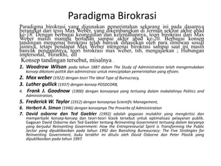Paradigma BirokrasiParadigmabirokrasi yang digunakanpemerintahansekaranginipadadasarnyaberangkatdaritesis Max Weber, yang dikembangkandiJermansekitarakhirabad ke-18. Denganberbagaikeunggulandankelemahannya, teoribirokrasidari Max Weber masihmampubertahansampaiakhirabad ke-20. Berbagaikonseptandinganmengenaibirokrasitelahbanyakdihasilkanolehparailmuwansosiallainnya, tetapipendapat Max Weber mengenaibirokrasisampaisaatinimasihbanyakpenganutnya, teoribirokrasi max weber, tsb, mengajarkan ; Hubungan impersonal,  Hirarkhi,  dllKonseptandingantersebut, misalnya; Woodrow Wilson padatahun 1887 dalam The Study of Administration telahmengemukakankonsepdikotomipolitikdanadministrasiuntukmenciptakanpemerintahan yang efisien.Max weber(1922) denganteori The Ideal Type of Bureucracy, Luther gullick(1937) dengankonsep POSDCORB,Frank J. Goodnow(1900) dengankonsepnya yang tertuangdalammakalahnya Politics and Administration, Frederick W. Taylor (1912) dengankonsepnya Scientific Management, Herbert A. Simon (1946) dengankonsepnya The Proverbs of Administration David osbornedan Ted Gaebler(1992) adalahgagasanmutakhir yang mengkritisidanmemperbaikikonsep-konsepdanteori-teoriklasiktersebutuntukoptimalisasipelayananpublik. Gagasan David Osborne dan Ted GaeblertentangReinventing Government tertuangdalamkaryanya yang berjudul Reinventing Government: How the Entrepreneurial Spirit is Transforming the Public Sector yang dipublikasikanpadatahun 1992 dan Banishing Bureaucracy: The Five Strategies for Reinventing Government, bukuterakhiriniditulisoleh David Osborne dan Peter Plastik yang dipublikasikanpadatahun 1997. 