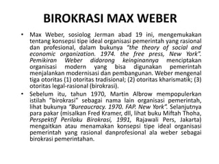BIROKRASI MAX WEBERMax Weber, sosiologJermanabad 19 ini, mengemukakantentangkonsepsitipe ideal organisasipemerintahyang rasionaldanprofesional, dalambukunya“the theory of social and economic organization. 1974. the free press, New York”. Pemikiran Weber didorongkeinginannyamenciptakanorganisasi modern yang bisadigunakanpemerintahmenjalankanmodernisasidanpembangunan. Weber mengenaltigaotoritas (1) otoritastradisional; (2) otoritaskharismatik; (3) otoritas legal-rasional (birokrasi).
