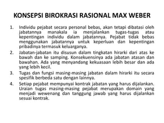 Sebelumitu, tahun 1970, Martin Albrowmempopulerkanistilah ”birokrasi” sebagai nama lain organisasi pemerintah, lihatbukunya“Bureaucracy. 1970. FAP. New York”. Selanjutnya para pakar (misalkan Fred Kramer, dll, lihat bukuMiftahThoha, PerspektifPerilakuBirokrasi, 1991, Rajawali Pers, Jakarta) mengaitkan atau menamakan konsepsitipe ideal organisasipemerintah yang rasionaldanprofesionalala webersebagaibirokrasipemerintahan.Individu pejabat secara personal bebas, akan tetapi dibatasi oleh jabatannya manakala ia menjalankan tugas-tugas atau kepentinganindividudalamjabatannya. Pejabattidakbebasmenggunakanjabatannyauntukkeperluandankepentinganpribadinyatermasukkeluarganya.Jabatan-jabatanitudisusundalamtingkatanhirarkidariataskebawahdankesamping. Konsekuensinyaadajabatanatasandanbawahan. Ada yang menyandangkekuasaanlebihbesardanada yang lebihkecil.Tugasdanfungsimasing-masingjabatandalamhirarkiitusecaraspesifikberbedasatudenganlainnya.Setiappejabatmempunyaikontrakjabatan yang harusdijalankan. Uraian tugas masing-masing pejabat merupakandomain yang menjadiwewenangdantanggungjawabyang harusdijalankansesuaikontrak.KONSEPSI BIROKRASI RASIONAL MAX WEBER