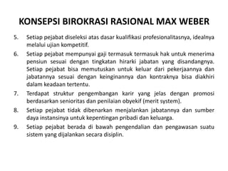 Setiappejabatdiseleksiatasdasarkualifikasiprofesionalitasnya, idealnyamelaluiujiankompetitif.Setiappejabatmempunyaigajitermasuktermasukhakuntukmenerimapensiunsesuaidengantingkatanhirarkijabatanyang disandangnya. Setiappejabatbisamemutuskanuntukkeluardaripekerjaannyadanjabatannyasesuaidengankeinginannyadankontraknyabisadiakhiridalamkeadaantertentu.Terdapatstrukturpengembangankarir yang jelasdenganpromosiberdasarkansenioritasdanpenilaianobyekif (merit system).Setiappejabattidakdibenarkanmenjalankanjabatannyadansumberdayainstansinyauntukkepentinganpribadidankeluarga.Setiappejabatberadadibawahpengendaliandanpengawasansuatusistem yang dijalankansecaradisiplin.KONSEPSI BIROKRASI RASIONAL MAX WEBER