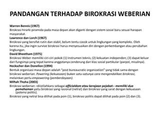 PANDANGAN TERHADAP BIROKRASI WEBERIANWarren Bennis (1967)Birokrasihirarkipiramidapadamasadepanakandigantidengansistemsosialbarusesuaiharapanmasyarakat.Lawrence danLorch (1967)Birokrasi yang bersifatrutindanstabil, belumtentucocokuntuklingkungan yang kompleks. Olehkarenaitu, jikaingin survive birokrasiharusmenyesuaikandiridenganperkembanganatauperubahanlingkungan.David Bheetham (1975)Birokrasi Weber memilikiciri-ciripokok (1) instrumenteknis; (2) kekuatanindependen; (3) dapatkeluardarifungsinya yang tepatkarenaanggotanyacenderungdariklassosialpartikular (parpol, misalnya).HeckscherdanDonellon (1994)Bentukorganisasimasadepanadalah “post bureaucratic organization” yang tidaksamadenganbirokrasiweberian. Powering (kekuasaan) bukansatu-satunyacaramengendalikanbirokrasi,melainkanperluempowering (pemberdayaan).MiftahThoha (2003)Birokrasiweberian –diistilahkanssebagaiofficialdom ataukerajaanpejabat-- memilikiduapemahamanyaitubirokrasi yang rasional (netral) danbirokrasi yang saratdengankekuasaan (potensipolitis).Birokrasi yang netralbisadilihatpadapoin (1), birokrasipolitisdapatdilihatpadapoin (2) dan (3).