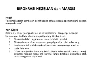 Hegel“Birokrasiadalahjembatanpenghubungantaranegara(pemerintah) denganmasyarakatnya”.Karl MarxDidasariteoriperjuangankelas, krisiskapitalisme, danpengembangankomunisme, Karl Marx berpendapattentangbirokrasisbb:Birokrasiadalahnegaraataupemerintahitusendiri.Birokrasimerupakaninstrumen yang digunakanolehkelas yangdominan untuk melaksanakan kekuasaan dominasinya atas klassosiallainnnya.Dalammasyarakatkomuniskelak (tiadakelassosial, semuasama), birokrasimenjaditiadaartikarenafungsibirokrasidijalankan oleh semua anggota masyarakat.BIROKRASI HEGELIAN danMARXIS