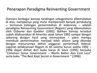 Diantaraberbagaikonseptandingansebagaimanadikemukakandiatas, nampaknya yang mulaimemperolehbanyakpendukung – termasukkalanganpemerintahandi Indonesia – adalahparadigma Reinventing Government (Regom) yang dikemukakanoleh Osborne danGaebler (1992). BahkankonseptersebutsudahdilaksanakandiAmerikasejaktahun 1992 sampaidengansekarangdenganhasil yang memuaskan – yaknimampumembuatpemerintahanmenjadilebihefisien yang ditandaidenganmenurunnyadefisitanggaranpemerintah federal. LaporanpelaksanaanRegomdi AS selamakurunwaktu 1992 – 1996 dapatdilihatdaribukukarya Al Gore (1995) berjudul “Common Sense Government – Works Better dan Cost Less” sertabuku “The Best Kept Secret in Government “ (1996).PenerapanParadigma Reinventing Government 