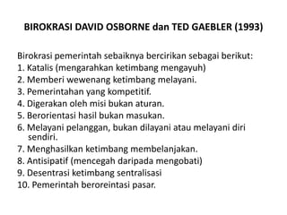 Birokrasi pemerintah sebaiknya bercirikan sebagai berikut:1. Katalis (mengarahkan ketimbang mengayuh)2. Memberiwewenangketimbangmelayani.3. Pemerintahan yang kompetitif.4. Digerakan oleh misi bukan aturan.5. Berorientasi hasil bukan masukan.6. Melayanipelanggan, bukandilayaniataumelayanidirisendiri.7. Menghasilkanketimbangmembelanjakan.8. Antisipatif (mencegah daripada mengobati)9. Desentrasiketimbangsentralisasi10. Pemerintahberoreintasipasar.BIROKRASI DAVID OSBORNE dan TED GAEBLER (1993)