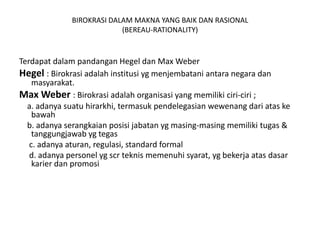BIROKRASI DALAM MAKNA YANG BAIK DAN RASIONAL(BEREAU-RATIONALITY)Terdapatdalampandangan Hegel dan Max WeberHegel : Birokrasiadalahinstitusiygmenjembataniantaranegaradanmasyarakat.Max Weber : Birokrasiadalahorganisasi yang memilikiciri-ciri ;    a. adanyasuatuhirarkhi, termasukpendelegasianwewenangdariataskebawah    b. adanyaserangkaianposisijabatanygmasing-masingmemilikitugas & tanggungjawabygtegas     c. adanyaaturan, regulasi, standard formal     d. adanyapersonelygscrteknismemenuhisyarat, ygbekerjaatasdasarkarierdanpromosi