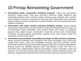10 PrinsipReinveinting GovernmentPemerintahankatalis: mengarahkanketimbangmengayuh. Artinya, jikapemerintahandiibaratkansebagaiperahu, makaperanpemerintahseharusnyasebagaipengemudi yang mengarahkanjalannyaperahu, bukannyasebagaipendayung yang mengayuhuntukmembuatperahubergerak. Pemerintah entrepreneurial seharusnyalebihberkonsentrasipadapembuatankebijakan-kebijakanstrategis (mengarahkan) daripadadisibukkanolehhal-hal yang bersifatteknispelayanan (mengayuh). Pemerintahanmilikrakyat: memberiwewenangketimbangmelayani.Artinya, birokrasipemerintahan yang berkonsentrasipadapelayananmenghasilkanketergantungandarirakyat. Hal inibertentangandengankemerdekaansosialekonomimereka. Olehkarenaitu, pendekatanpelayananharusdigantidenganmenumbuhkaninisiatifdarimerekasendiri. Pemberdayaanmasyarakat, kelompok-kelompokpersaudaraan, organisasisosial, untukmenjadisumberdaripenyelesaianmasalahmerekasendiriPemerintahanyang kompetitif: menyuntikkanpersaingankedalampemberianpelayanan. Artinya, berusahamemberikanseluruhpelayanantidakhanyamenyebabkanrisorsispemerintahmenjadihabisterkuras, tetapijugamenyebabkanpelayanan yang harusdisediakansemakinberkembangmelebihikemampuanpemerintah (organisasipublik), halinitentunyamengakibatkanburuknyakualitasdanefektifitaspelayananpublik yang dilakukanmereka. Olehkarenaitu, pemerintahharusmengembangkankompetisi (persaingan) diantaramasyarakat, swastadanorganisasi non pemerintah yang lain dalampelayananpublik. Hasilnyadiharapkanefisiensi yang lebihbesar, tanggungjawab yang lebihbesardanterbentuknyalingkungan yang lebihinovatif. 