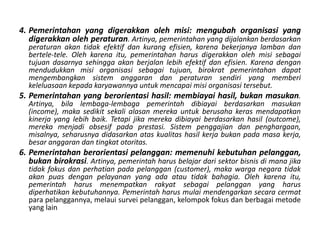 Pemerintahanyang digerakkanolehmisi: mengubahorganisasi yang digerakkanolehperaturan. Artinya, pemerintahan yang dijalankanberdasarkanperaturanakantidakefektifdankurangefisien, karenabekerjanyalambandanbertele-tele. Olehkarenaitu, pemerintahanharusdigerakkanolehmisisebagaitujuandasarnyasehinggaakanberjalanlebihefektifdanefisien. Karenadenganmendudukkanmisiorganisasisebagaitujuan, birokratpemerintahandapatmengembangkansistemanggarandanperaturansendiri yang memberikeleluasaankepadakaryawannyauntukmencapaimisiorganisasitersebut. Pemerintahanyang berorientasihasil: membiayaihasil, bukanmasukan. Artinya, bilalembaga-lembagapemerintahdibiayaiberdasarkanmasukan (income), makasedikitsekalialasanmerekauntukberusahakerasmendapatkankinerja yang lebihbaik. Tetapijikamerekadibiayaiberdasarkanhasil (outcome), merekamenjadiobsesifpadaprestasi. Sistempenggajiandanpenghargaan, misalnya, seharusnyadidasarkanataskualitashasilkerjabukanpadamasakerja, besaranggarandantingkatotoritas. Pemerintahanberorientasipelanggan: memenuhikebutuhanpelanggan, bukanbirokrasi. Artinya, pemerintahharusbelajardarisektorbisnisdimanajikatidakfokusdanperhatianpadapelanggan (customer), makawarganegaratidakakanpuasdenganpelayanan yang adaatautidakbahagia. Olehkarenaitu, pemerintahharusmenempatkanrakyatsebagaipelanggan yang harusdiperhatikankebutuhannya. Pemerintahharusmulaimendengarkansecaracermatparapelanggannya, melauisurveipelanggan, kelompokfokusdanberbagaimetode yang lain 