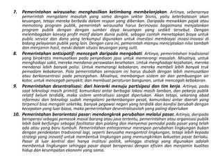 Pemerintahanwirausaha: menghasilkanketimbangmembelanjakan. Artinya, sebenarnyapemerintahmengalamimasalah yang samadengansektorbisnis, yaituketerbatasanakankeuangan, tetapimerekaberbedadalamrespon yang diberikan. Daripadamenaikkanpajakataumemotong program publik, pemerintahwirausahaharusberinovasibagaimanamenjalankan program publikdengandengansumberdayakeuangan yang sedikittersebut. Denganmelembagakankonsep profit motif dalamduniapublik, sebagaicontohmenetapkanbiayauntuk public service dandana yang terkumpuldigunakanuntukinvestasimembiayaiinoasi-inovasidibidangpelayananpublik yang lain. Dengancaraini, pemerintahmampumenciptakannilaitambahdanmenjaminhasil, meskidalamsituasikeuangan yang sulit. Pemerintahanantisipatif: mencegahdaripadamengobati. Artinya, pemerintahantradisional yang birokratismemusatkanpadapenyediaanjasauntukmemerangimasalah. Misalnya, untukmenghadapisakit, merekamendanaiperawatankesehatan. Untukmenghadapikejahatan, merekamendanailebihbanyakpolisi. Untukmemerangikebakaran, merekamembelilebihbanyaktrukpemadamkebakaran. Polapemerintahansemacaminiharusdiubahdenganlebihmemusatkanatauberkonsentrasipadapencegahan. Misalnya, membangunsistem air danpembuangan air kotor, untukmencegahpenyakit; danmembuatperaturanbangunan, untukmencegahkebakaran. Pemerintahandesentralisasi: darihierarkimenujupartisipasidantimkerja. Artinya, padasaatteknologimasihprimitif, komunikasiantarberbagailokasimasihlamban, danpekerjapublikrelatifbelumterdidik, makasistemsentralisasisangatdiperlukan. Akantetapi, sekarangabadinformasidanteknologisudahmengalamiperkembanganpesat, komunikasiantardaerah yang terpencilbisamengalirseketika, banyakpegawainegeri yang terdidikdankondisiberubahdengankecepatan yang luarbiasa, makapemerintahandesentralisasilah yang paling diperlukanPemerintahanberorientasipasar: mendongkrakperubahanmelaluipasar.Artinya, daripadaberoperasisebagaipemasokmasalbarangataujasatertentu, pemerintahanatauorganisasipubliklebihbaikberfungsisebagaifasilitatordanpialangdanmenyemaipemodalpadapasar yang telahadaatau yang barutumbuh. Pemerintahan entrepreneur meresponperubahanlingkunganbukandenganpendekatantradisionallagi, sepertiberusahamengontrollingkungan, tetapilebihkepadastrategi yang inovatifuntukmembentuklingkungan yang memungkinkankekuatanpasarberlaku. Pasardiluarkontroldarihanyainstitusipolitik, sehinggastrategi yang digunakanadalahmembentuklingkungansehinggapasardapatberoperasidenganefisiendanmenjaminkualitashidupdankesempatanekonomi yang sama. 